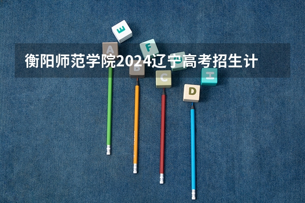 衡阳师范学院2024辽宁高考招生计划详解