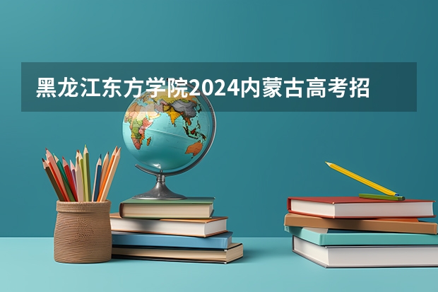 黑龙江东方学院2024内蒙古高考招生计划详解