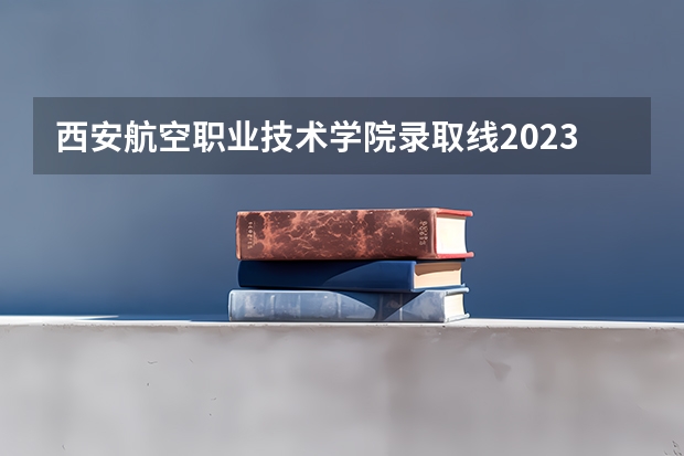 西安航空职业技术学院录取线2023（天津民航学院分数线？）