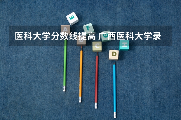 医科大学分数线提高 广西医科大学录取分数线2023