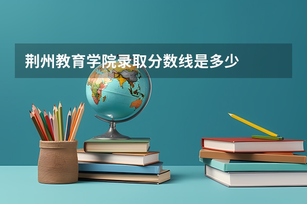 荆州教育学院录取分数线是多少