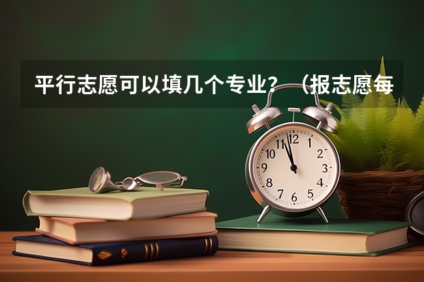 平行志愿可以填几个专业？（报志愿每个学校可以选几个专业）