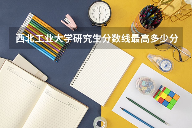 西北工业大学研究生分数线最高多少分？