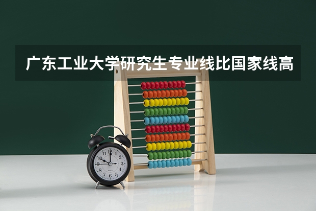 广东工业大学研究生专业线比国家线高吗