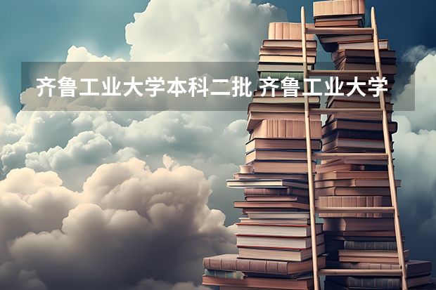 齐鲁工业大学本科二批 齐鲁工业大学是几本 齐鲁工业大学属于几本