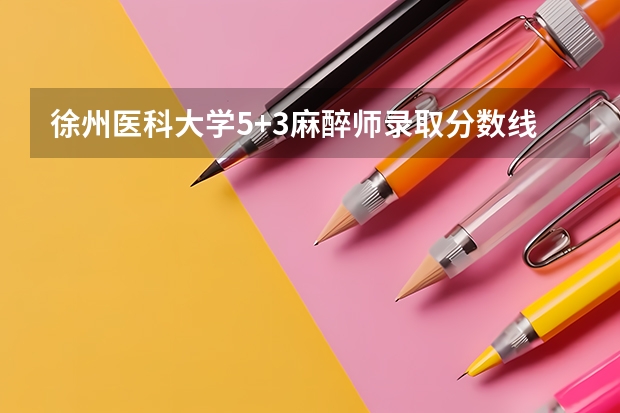 徐州医科大学5+3麻醉师录取分数线 徐州医科大2023年录取分数
