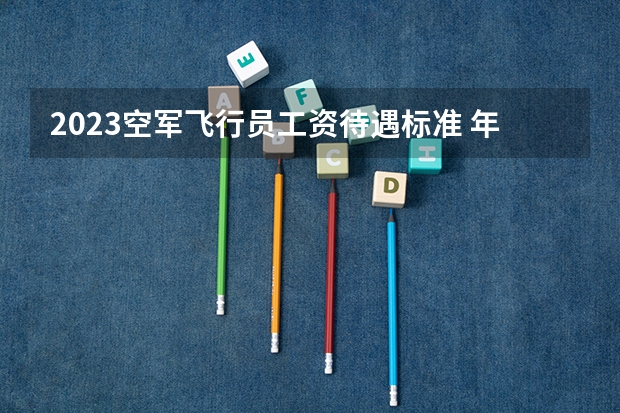 2023空军飞行员工资待遇标准 年薪多少