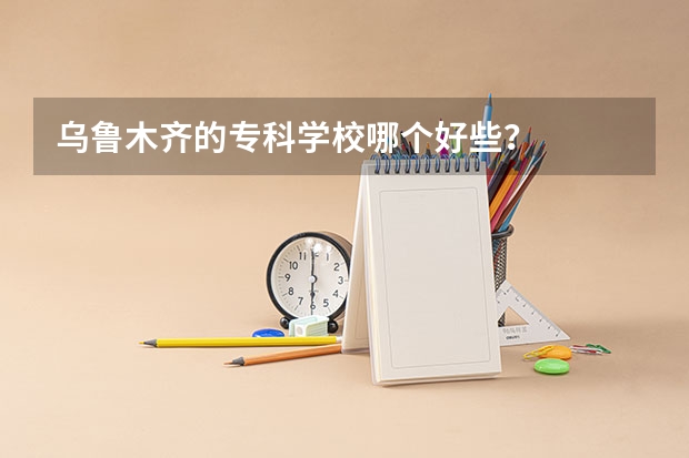 乌鲁木齐的专科学校哪个好些？