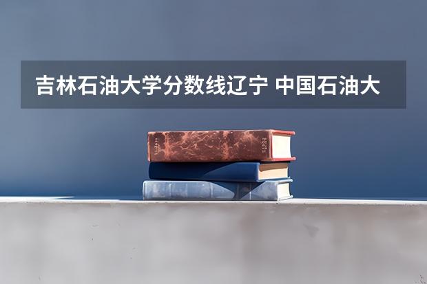 吉林石油大学分数线辽宁 中国石油大学录取分数线