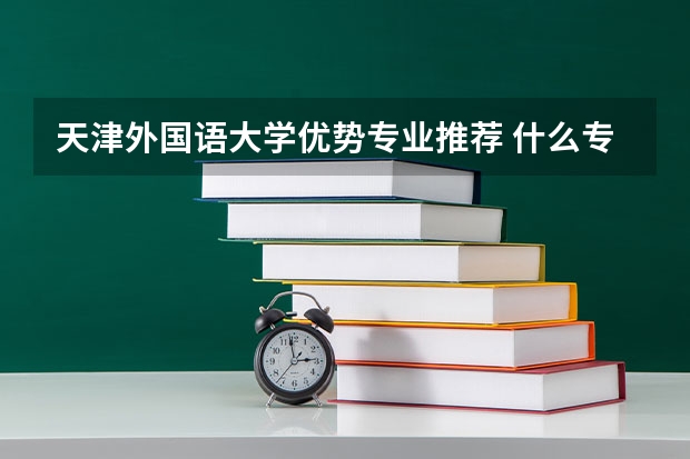 天津外国语大学优势专业推荐 什么专业最好
