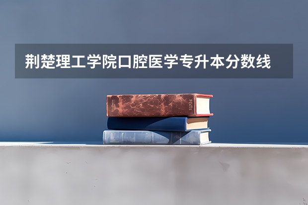 荆楚理工学院口腔医学专升本分数线 荆楚理工学院专业分数线