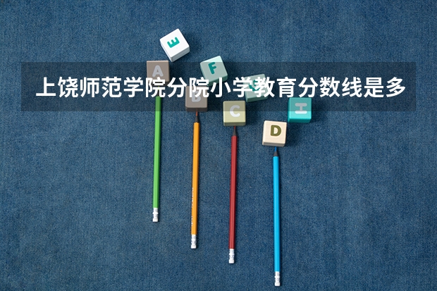 上饶师范学院分院小学教育分数线是多少啊！急