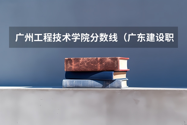 广州工程技术学院分数线（广东建设职业技术学院分数线）