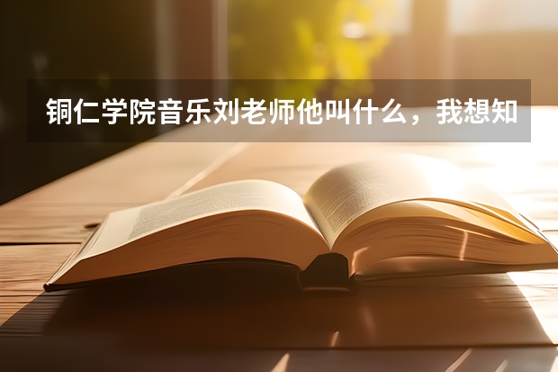 铜仁学院音乐刘老师他叫什么，我想知道他的教学好吗？我想送我儿子去，