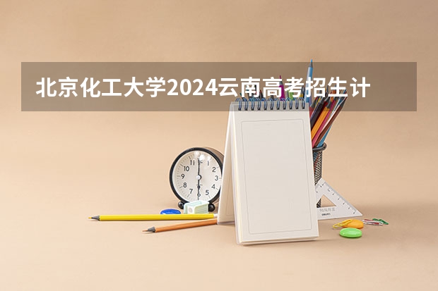 北京化工大学2024云南高考招生计划详解