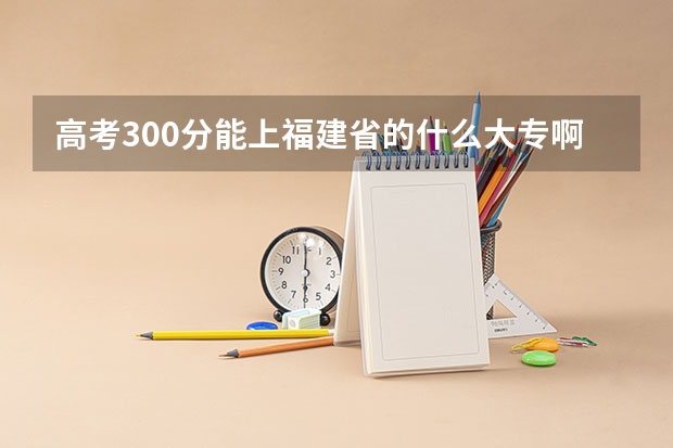 高考300分能上福建省的什么大专啊