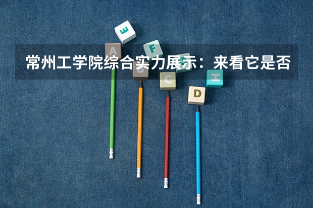 常州工学院综合实力展示：来看它是否值得一读！ 江苏二本大学排名及录取分数线排名