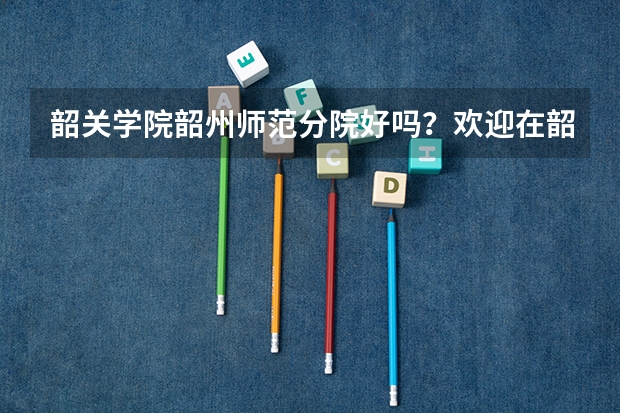 韶关学院韶州师范分院好吗？欢迎在韶州师范就读的同学们作答。