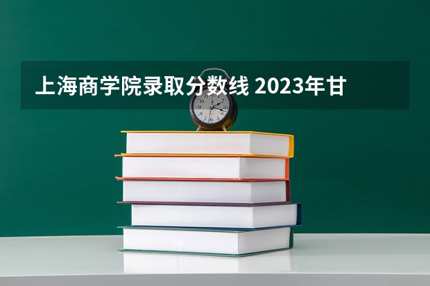 上海商学院录取分数线 2023年甘警院分数线