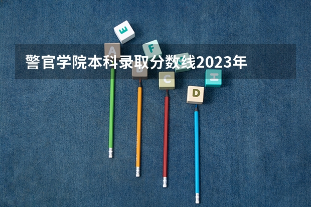 警官学院本科录取分数线2023年 北京警察学院专业录取分数线