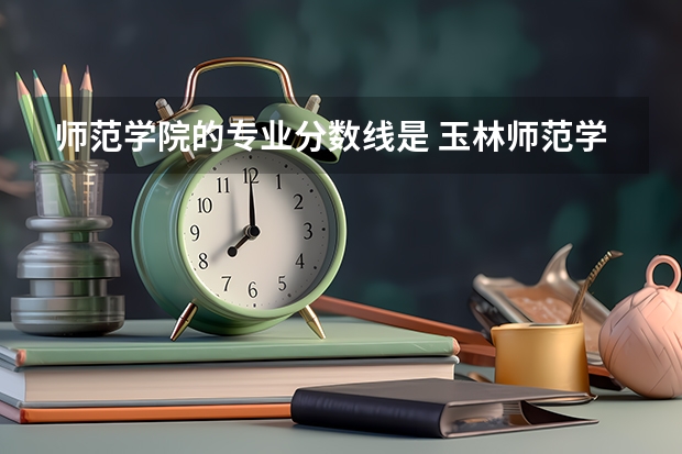 师范学院的专业分数线是 玉林师范学院专业分数线