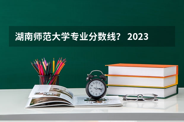 湖南师范大学专业分数线？ 2023湖南师大分数线