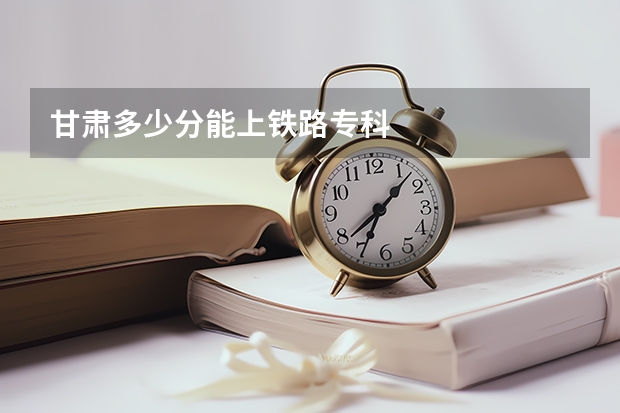 甘肃多少分能上铁路专科
