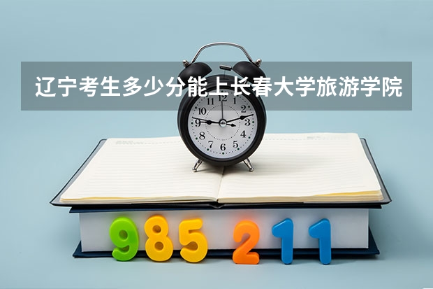 辽宁考生多少分能上长春大学旅游学院