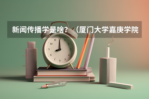 新闻传播学是啥？（厦门大学嘉庚学院录取分数线）