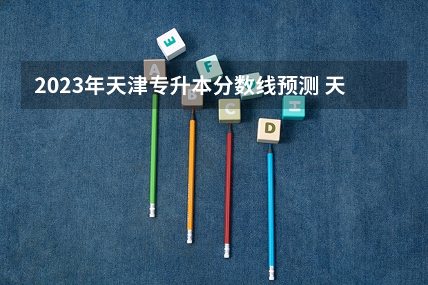 2023年天津专升本分数线预测 天津农学院2023录取分数线