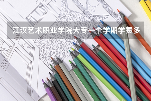 江汉艺术职业学院大专一个学期学费多少