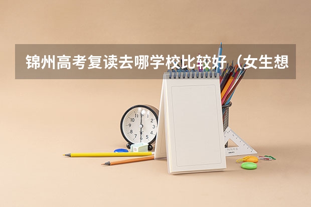 锦州高考复读去哪学校比较好（女生想来锦州上学10年高考）