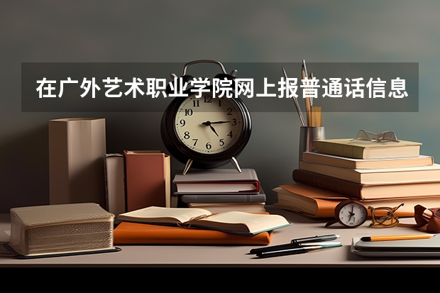 在广外艺术职业学院网上报普通话信息错了,怎么办
