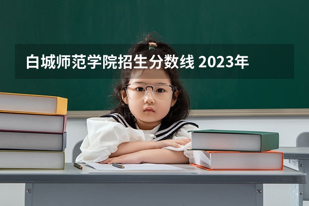 白城师范学院招生分数线 2023年安徽投档分数线