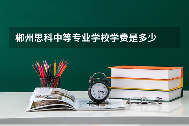 郴州思科中等专业学校学费是多少