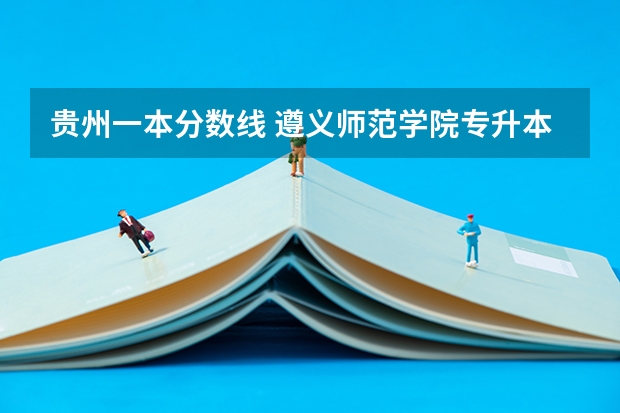 贵州一本分数线 遵义师范学院专升本录取分数线是好多