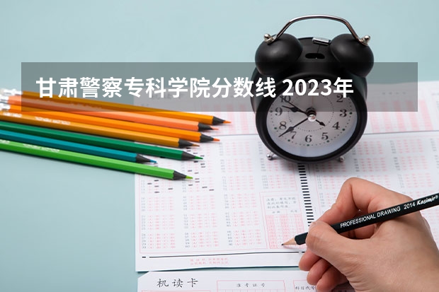 甘肃警察专科学院分数线 2023年甘肃r段录取院校及分数线
