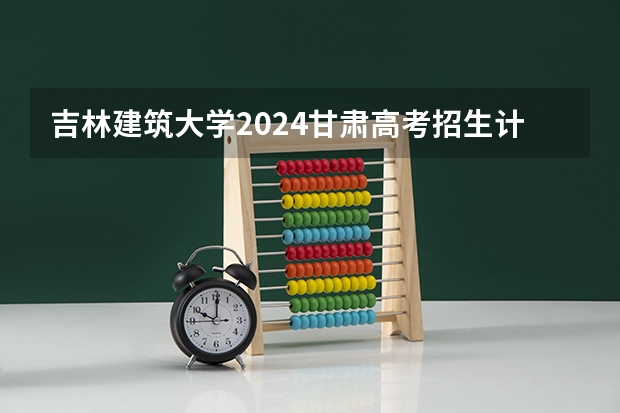 吉林建筑大学2024甘肃高考招生计划详解