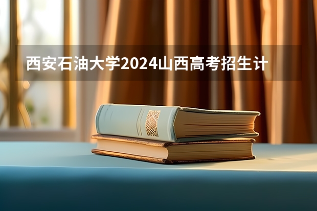 西安石油大学2024山西高考招生计划详解