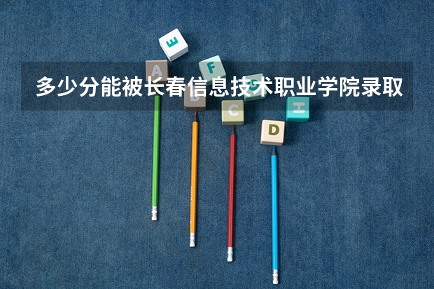 多少分能被长春信息技术职业学院录取