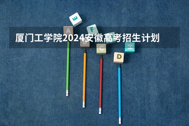 厦门工学院2024安徽高考招生计划详解
