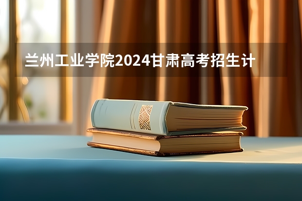 兰州工业学院2024甘肃高考招生计划详解