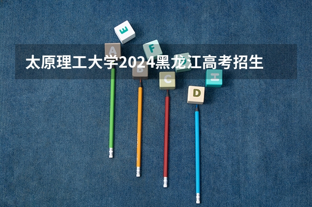 太原理工大学2024黑龙江高考招生计划详解