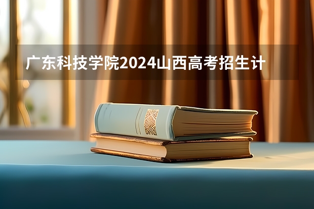 广东科技学院2024山西高考招生计划详解