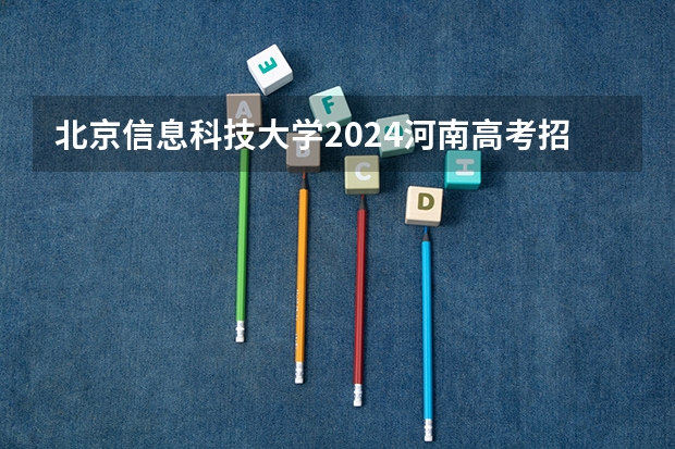 北京信息科技大学2024河南高考招生计划详解
