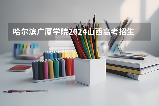 哈尔滨广厦学院2024山西高考招生计划详解