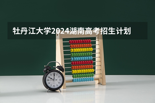 牡丹江大学2024湖南高考招生计划详解