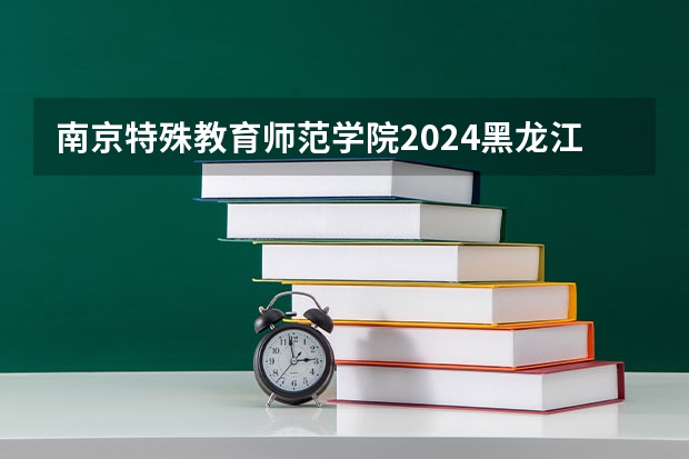 南京特殊教育师范学院2024黑龙江高考招生计划详解