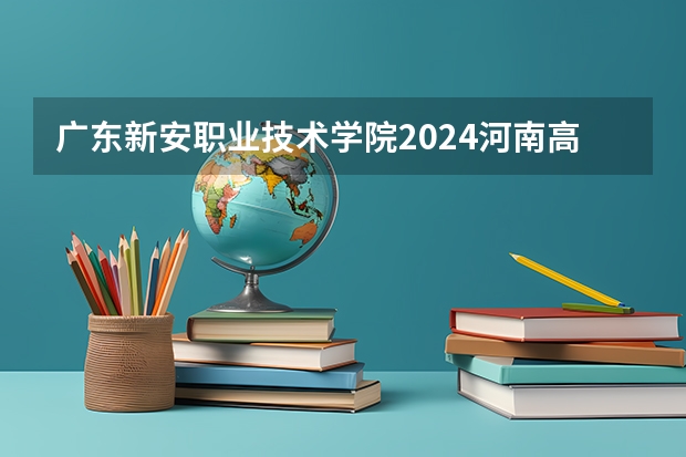 广东新安职业技术学院2024河南高考招生计划详解
