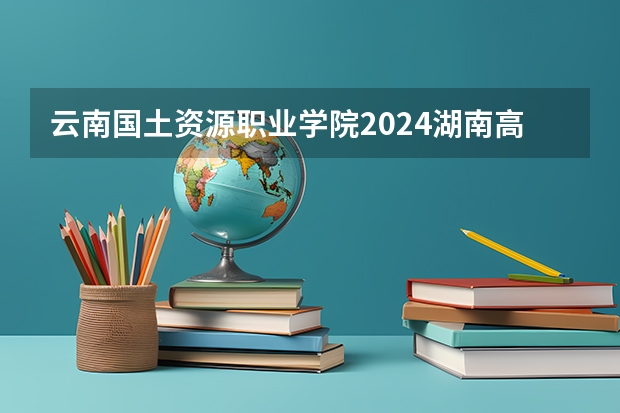 云南国土资源职业学院2024湖南高考招生计划详解